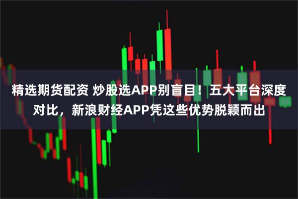 精选期货配资 炒股选APP别盲目！五大平台深度对比，新浪财经APP凭这些优势脱颖而出