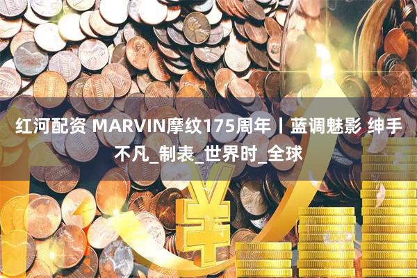 红河配资 MARVIN摩纹175周年丨蓝调魅影 绅手不凡_制表_世界时_全球