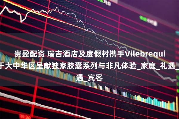 贵盈配资 瑞吉酒店及度假村携手Vilebrequin，于大中华区呈献独家胶囊系列与非凡体验_家庭_礼遇_宾客