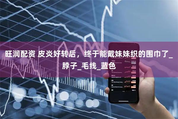 旺润配资 皮炎好转后，终于能戴妹妹织的围巾了_脖子_毛线_蓝色