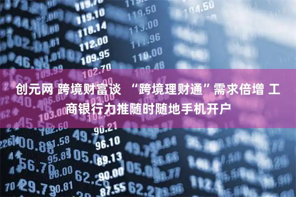 创元网 跨境财富谈  “跨境理财通”需求倍增 工商银行力推随时随地手机开户