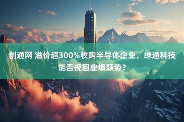 创通网 溢价超300%收购半导体企业，绿通科技能否挽回业绩颓势？