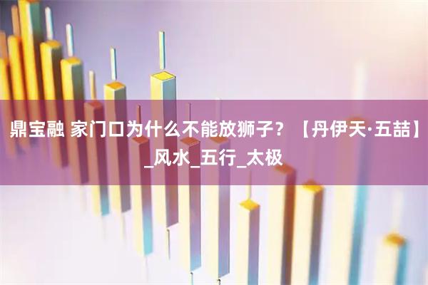 鼎宝融 家门口为什么不能放狮子？【丹伊天·五喆】_风水_五行_太极