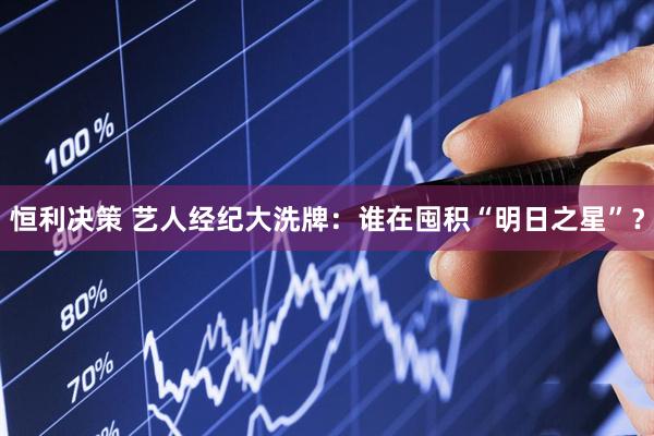 恒利决策 艺人经纪大洗牌：谁在囤积“明日之星”？