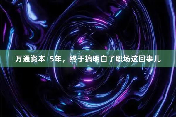 万通资本  5年，终于搞明白了职场这回事儿