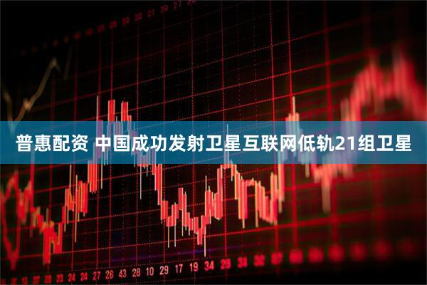 普惠配资 中国成功发射卫星互联网低轨21组卫星