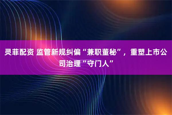 灵菲配资 监管新规纠偏“兼职董秘”，重塑上市公司治理“守门人”