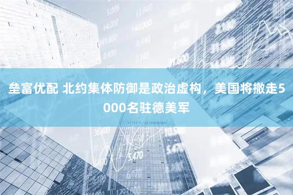 垒富优配 北约集体防御是政治虚构，美国将撤走5000名驻德美军