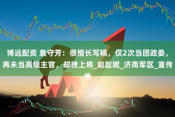 博远配资 袁守芳：很擅长写稿，仅2次当团政委，再未当高级主官，却授上将_赵趁妮_济南军区_宣传