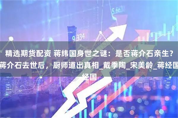 精选期货配资 蒋纬国身世之谜：是否蒋介石亲生？蒋介石去世后，厨师道出真相_戴季陶_宋美龄_蒋经国