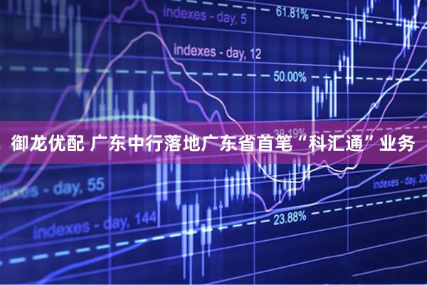 御龙优配 广东中行落地广东省首笔“科汇通”业务