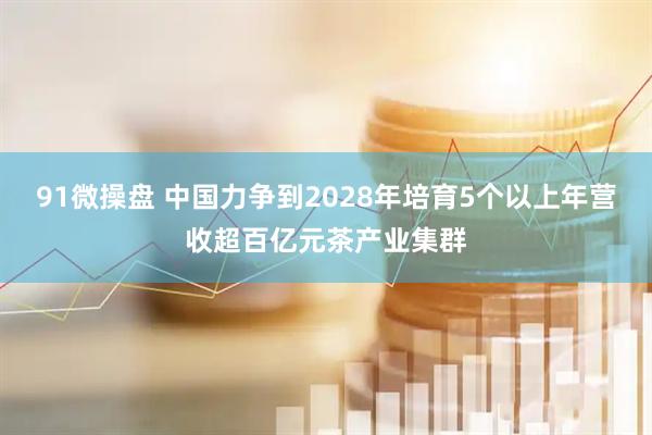 91微操盘 中国力争到2028年培育5个以上年营收超百亿元茶产业集群