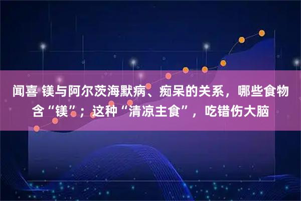 闻喜 镁与阿尔茨海默病、痴呆的关系，哪些食物含“镁”；这种“清凉主食”，吃错伤大脑