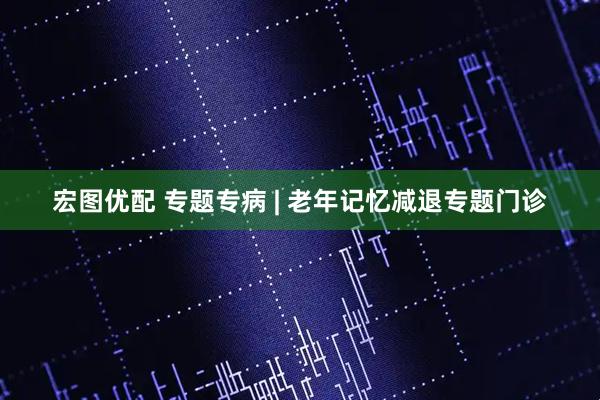 宏图优配 专题专病 | 老年记忆减退专题门诊