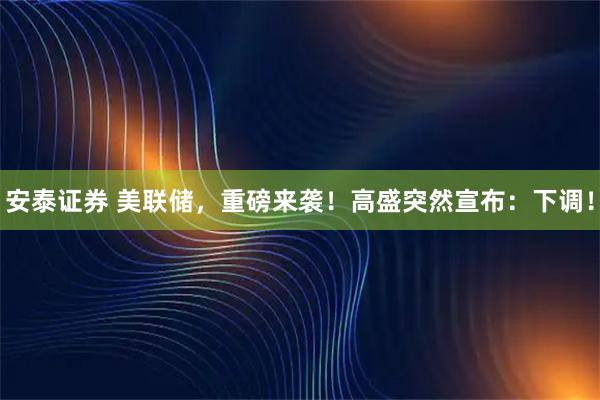 安泰证券 美联储，重磅来袭！高盛突然宣布：下调！