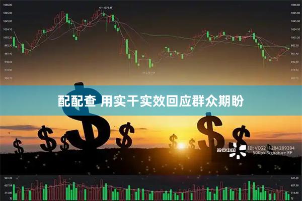 配配查 用实干实效回应群众期盼