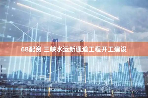 68配资 三峡水运新通道工程开工建设