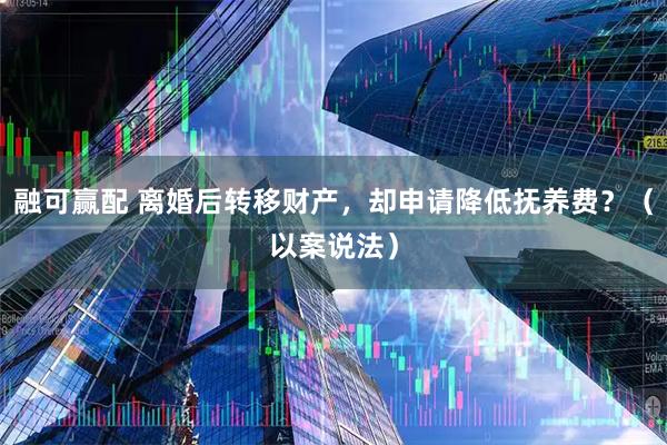融可赢配 离婚后转移财产，却申请降低抚养费？（以案说法）
