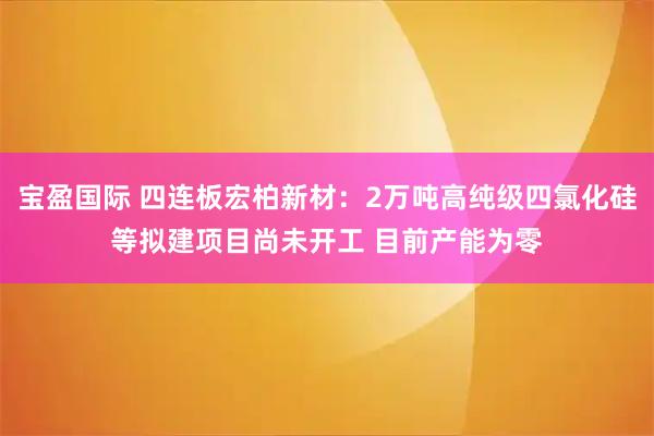 宝盈国际 四连板宏柏新材：2万吨高纯级四氯化硅等拟建项目尚未开工 目前产能为零