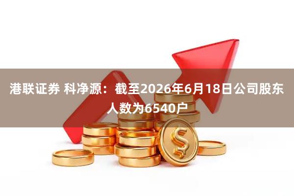 港联证券 科净源：截至2026年6月18日公司股东人数为6540户