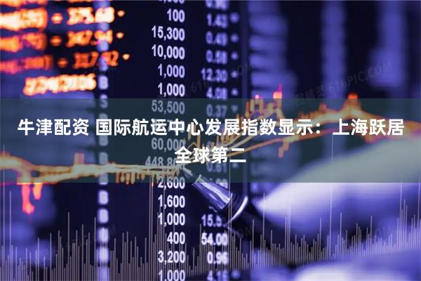 牛津配资 国际航运中心发展指数显示：上海跃居全球第二