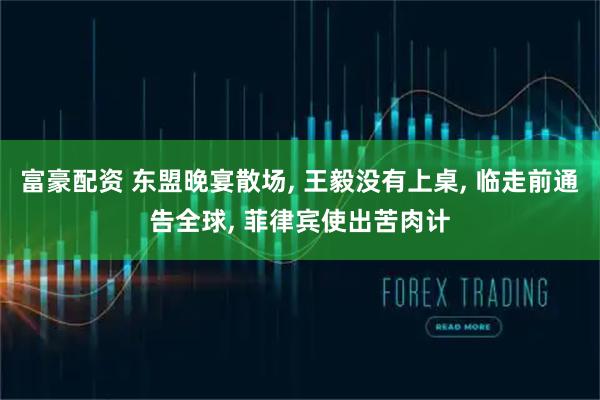 富豪配资 东盟晚宴散场, 王毅没有上桌, 临走前通告全球, 菲律宾使出苦肉计
