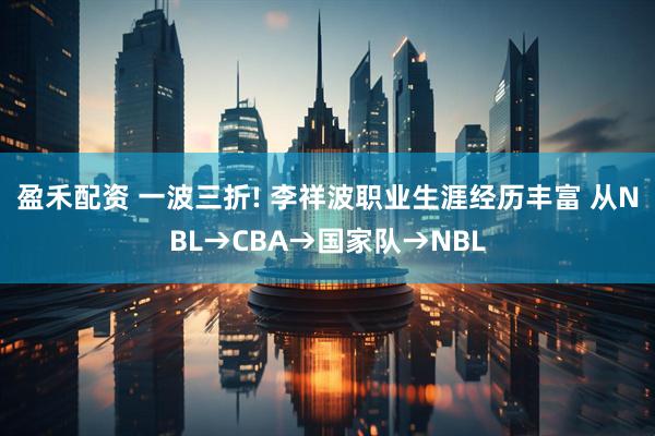 盈禾配资 一波三折! 李祥波职业生涯经历丰富 从NBL→CBA→国家队→NBL