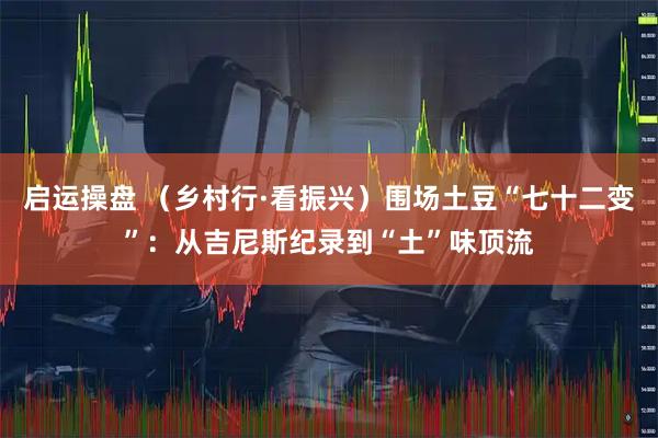 启运操盘 （乡村行·看振兴）围场土豆“七十二变”：从吉尼斯纪录到“土”味顶流