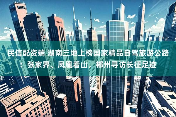 民信配资端 湖南三地上榜国家精品自驾旅游公路：张家界、凤凰看山，郴州寻访长征足迹