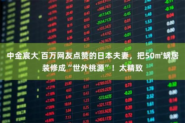 中金宸大 百万网友点赞的日本夫妻，把50㎡蜗居装修成“世外桃源”！太精致